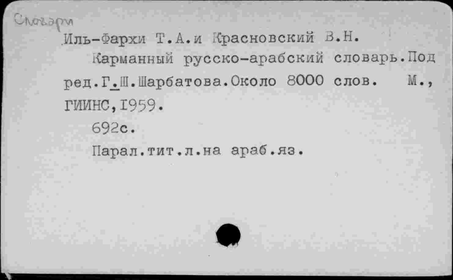 ﻿.Иль-Фархи Т.А.и Красновский В.Н.
Карманный русско—арабский словарь.Под ред.ГЛ.Шарбатова.Около 8000 слов. М., ГИИНС,Х959.
692с.
Парал.тит.л.на араб.яз.